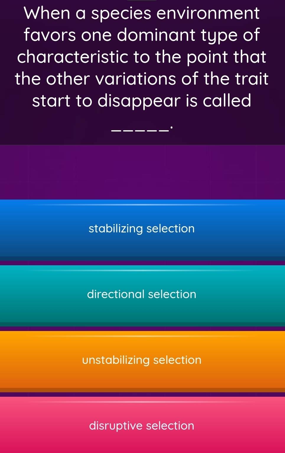 When a species environment
favors one dominant type of
characteristic to the point that
the other variations of the trait
start to disappear is called 
_.
stabilizing selection
directional selection
unstabilizing selection
disruptive selection