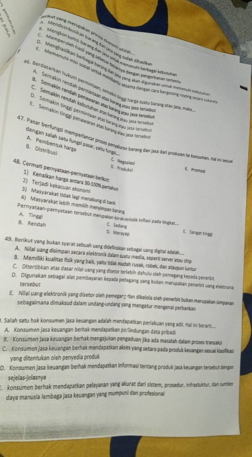 erikut yang merupakan prinsip ekonomi adalal
Mendistribusikan barang dân jasa yang sudah dihasilk
? Memperoleh hasil yang sebesar-besamya dengan pengorbanan terten
Mengkonsumsi barang dan jasa untuk memenühi berbagäi kebutuh
. Menghasilkan berbagai barang dan jasa yang akan digunakan untuk memenuhi kebutuh
Memenuhi misi sosial untuk membantu sesama dengan cara bergotong royong secara sukar
16. Berdasarkan hukum permintaan, semakin tinggi harga suatu barang atau Jasə, maka
A. Semakin rendah permintaan atas barang atau Jasa tersebe
B. Semakin rendah penawaran atas barang atau jasa tersebu
C. Semakin rendah kębutuhan atas barang atau jaşa terseb
D. Semakin tinggi permintaan atas barang atau jasa terseby
E. Semakin tinggi penawarán atas barang atau jasa terseby
47. Pasar berfungsi memperlancar proses penyaluran barang dan jasa dari produsen ke konsumen. Hal ini sesua
dengan salah satu fungsi pasar, yaitu fungsi....
A. Pembentuk harga
B. Distribusi
C. Negosiasi
D. Produksi
E. Promosi
48. Cermati pernyataan-pernyataan berikut:
1) Kenaikan harga antara 30-100% pertahun
2) Terjadi kekacuan ekonomi
3) Masyarakat tidak lagi menabung di bank
4) Masyarakat lebih memilih menyimpan barang
Pernyataan-pernyataan tersebut merupakan karakæeristik inflasi pada tingkat....
A. Tinggi C. Sedang E. Sangat tinggi
B. Rendah D. Merayap
49. Berikut yang bukan syarat sebuah uang didefiniskan sebagai uang digital adalah....
A. Nilai uang disimpan secara elektronik dalam suatu media, seperti server atau chip
B. Memiliki kualitas fisik yang baik, yaitu tidak mudah rusak, robek, dan ataupun luntur
C. Ditertibkan atas dasar nilai uang yang disetor terlebih dahulu oleh pemegang kepada penerbit
D. Digunakan sebagai alat pembayaran kepada pedagang yang bukan merupakan penerbit uang elektronik
tersebut
E. Nilai uang elektronik yang disetor oleh pemegang dan dikelola oleh penerbit bukan merupakan simpanan
sebagaimana dimaksud dalam undang-undang yang mengatur mengenai perbankan
. Salah satu hak konsumen jasa keuangan adalah mendapatkan perlakuan yang adil. Hal ini berarti..
A. Konsumen jasa keuangan berhak mendapatkan perindungan data pribadi
B. Konsumen jasa keuangan berhak mengajukan pengaduan jika ada masalah dalam proses transaksi
C. Konsumen jasa keuangan berhak mendapatkan akses yang setara pada produk keuangan sesuai klasifikasi
yang ditentukan oleh penyedia produk
D. Konsumen jasa keuangan berhak mendapatkan informasi tentang produk jasa keuangan tersebut dengan
sejelas-jelasnya
E konsumen berhak mendapatkan pelayanan yang akurat dari sistem, prosedur, infrastuktur, dan sumber
daya manusia lembaga jasa keuangan yang mumpuni dan profesional