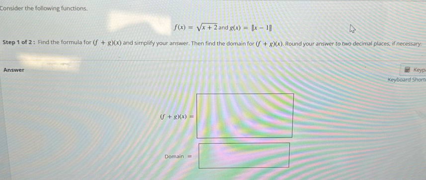 Consider the following functions.
f(x)=sqrt(x+2) and g(x)=[|x-1|]
Step 1 of 2 : Find the formula for (f+g)(x) and simplify your answer. Then find the domain for (f+g)(x). Round your answer to two decimal places, if necessary:
Answer Keyp
Keyboard Short