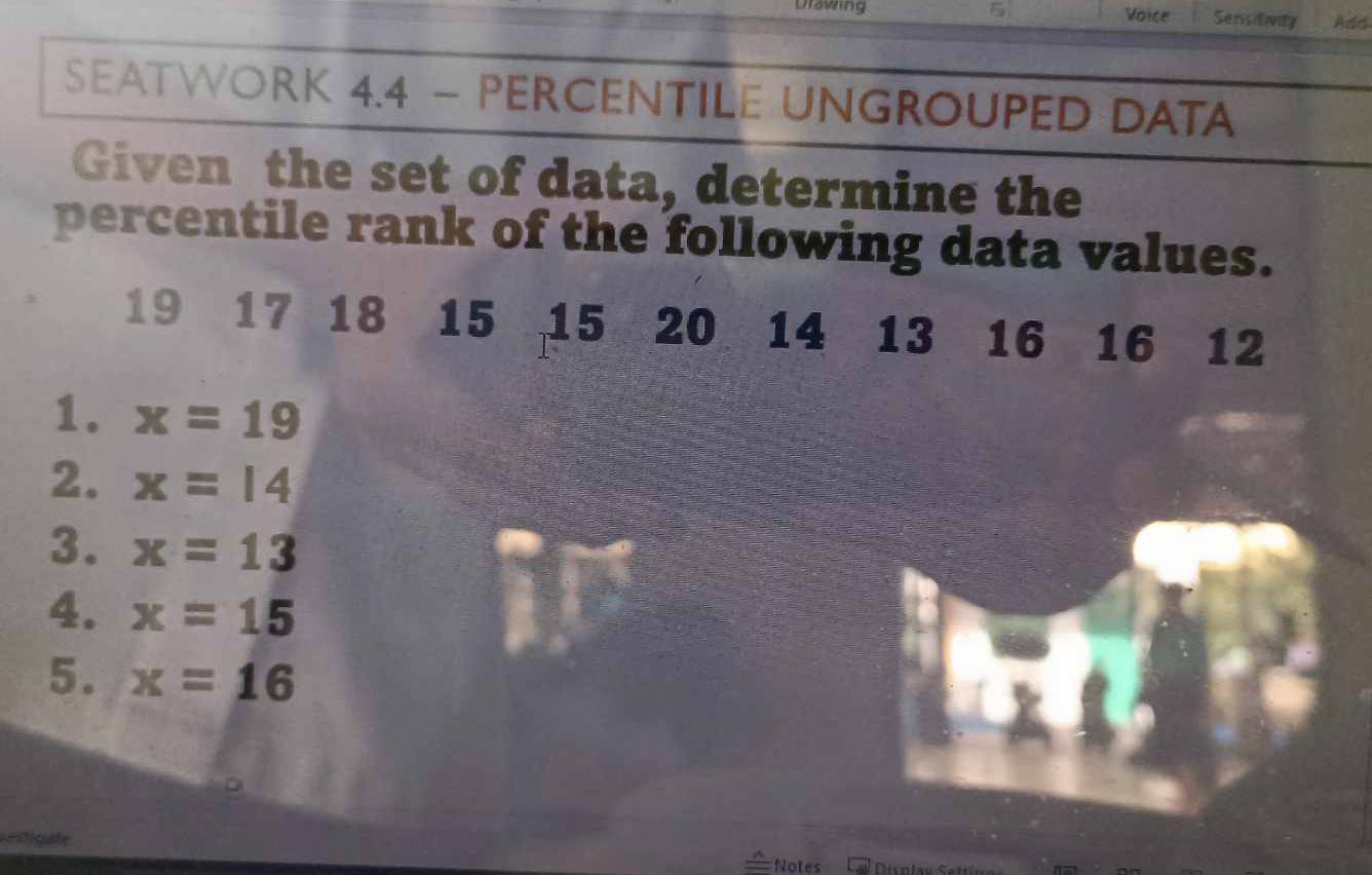 Urawing Voice Sensdivity Add 
SEATWORK 4.4 - PERCENTILE UNGROUPED DATA 
Given the set of data, determine the 
percentile rank of the following data values.
19 17 18 15 15 20 14 13 16 16 12
1. x=19
2. x=14
3. x=13
4. x=15
5. x=16
redigafe Disnla v e 
Notes