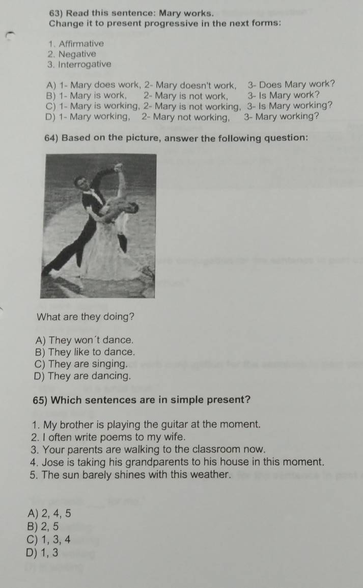 Read this sentence: Mary works.
Change it to present progressive in the next forms:
1. Affirmative
2. Negative
3. Interrogative
A) 1 - Mary does work, 2 - Mary doesn't work, 3 - Does Mary work?
B) 1 - Mary is work, 2 - Mary is not work, 3 - Is Mary work?
C) 1 - Mary is working, 2 - Mary is not working, 3 - Is Mary working?
D) 1 - Mary working, 2 - Mary not working, 3 - Mary working?
64) Based on the picture, answer the following question:
What are they doing?
A) They won't dance.
B) They like to dance.
C) They are singing.
D) They are dancing.
65) Which sentences are in simple present?
1. My brother is playing the guitar at the moment.
2. I often write poems to my wife.
3. Your parents are walking to the classroom now.
4. Jose is taking his grandparents to his house in this moment.
5. The sun barely shines with this weather.
A) 2, 4, 5
B) 2, 5
C) 1, 3, 4
D) 1, 3