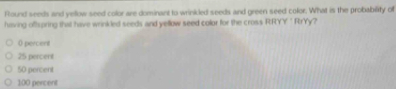 Round seeds and yellow seed color are dominant to wrinkled seeds and green seed color. What is the probability of
having offspring that have wrinkled seeds and yellow seed collor for the cross RRYY' RrYy?
0 percent
25 percent
50 percent
100 percent