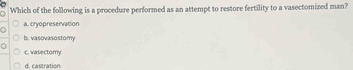 Which of the following is a procedure performed as an attempt to restore fertility to a vasectomized man?
a. cryopreservation
b. vasovasostomy
c. vasectomy
d. castration