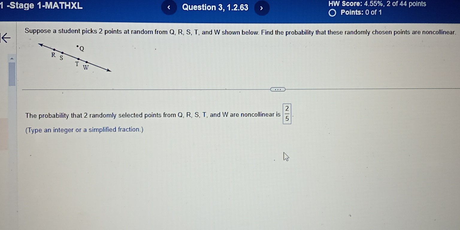 HW Score: 4.55%, 2 of 44 points 
1 -Stage 1-MATHXL Question 3, 1.2.63 7 
Points: 0 of 1 
Suppose a student picks 2 points at random from Q, R, S, T, and W shown below. Find the probability that these randomly chosen points are noncollinear.
Q
R s
T w
The probability that 2 randomly selected points from Q, R, S, T, and W are noncollinear is  2/5 
(Type an integer or a simplified fraction.)