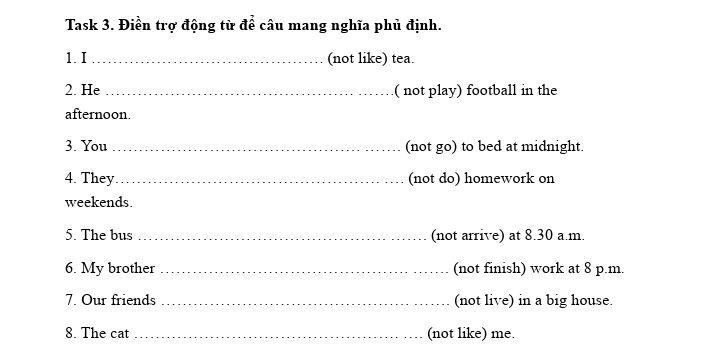 Task 3. Điền trợ động từ để câu mang nghĩa phủ định. 
1. I_ (not like) tea. 
2. He _( not play) football in the 
afternoon. 
3. You _(not go) to bed at midnight. 
4. They_ (not do) homework on 
weekends. 
5. The bus _(not arrive) at 8.30 a.m. 
6. My brother _(not finish) work at 8 p.m. 
7. Our friends _(not live) in a big house. 
8. The cat _(not like) me.