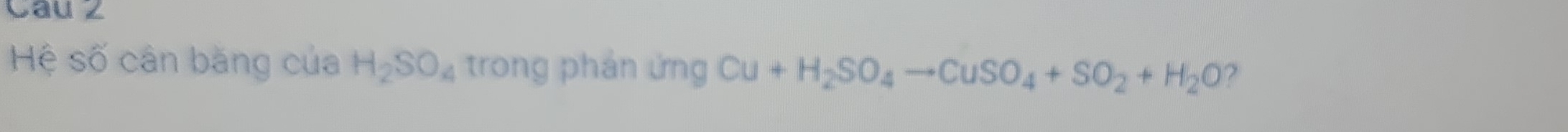 Cau 2 
Hệ số cân băng của H_2SO_4 trong phản ứng Cu+H_2SO_4to CuSO_4+SO_2+H_2O ?