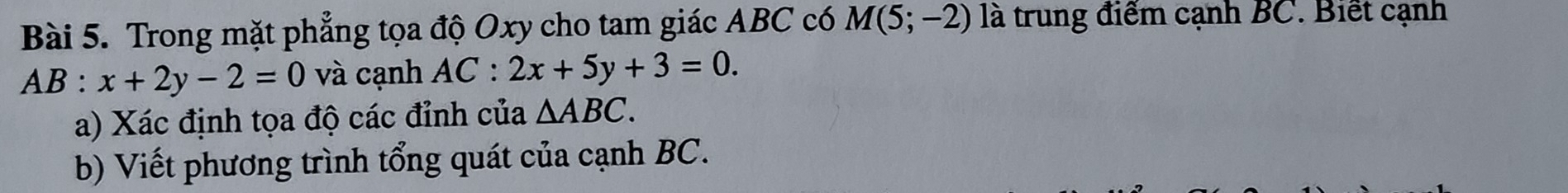 Trong mặt phẳng tọa độ Oxy cho tam giác ABC có M(5;-2) là trung điểm cạnh BC. Biết cạnh
AB:x+2y-2=0 và cạnh AC:2x+5y+3=0. 
a) Xác định tọa độ các đỉnh của △ ABC. 
b) Viết phương trình tổng quát của cạnh BC.