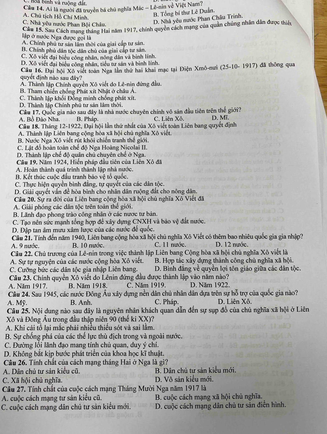 hoa binh và ruộng đất.
Câu 14. Ai là người đã truyền bá chủ nghĩa Mác - Lê-nin về Việt Nam?
A. Chủ tịch Hồ Chí Minh.
B. Tổng bí thư Lê Duần.
C. Nhà yêu nước Phan Bội Châu.
D. Nhà yêu nước Phan Châu Trinh.
Câu 15. Sau Cách mạng tháng Hai năm 1917, chính quyền cách mạng của quần chúng nhân dân được thiết
lập ở nước Nga được gọi là
A. Chính phủ tư sản lâm thời của giai cấp tư sản.
B. Chính phủ dân tộc dân chủ của giai cấp tư sản.
C. Xô viết đại biểu công nhân, nông dân và binh lính.
D. Xô viết đại biểu công nhân, tiểu tư sản và binh lính.
Câu 16. Đại hội Xô viết toàn Nga lần thứ hai khai mạc tại Điện Xmô-nưi (25-10- 1917) đã thông qua
quyết định nào sau đây?
A. Thành lập Chính quyền Xô viết do Lê-nin đứng đầu.
B. Tham chiến chống Phát xít Nhật ở châu Á.
C. Thành lập khối Đồng minh chống phát xít.
D. Thành lập Chính phủ tư sản lâm thời.
Câu 17. Quốc gia nào sau đây là nhà nước chuyên chính vô sản đầu tiên trên thế giới?
A. Bồ Đào Nha. B. Pháp. C. Liên Xô. D. Mĩ.
Câu 18. Tháng 12-1922, Đại hội lần thứ nhất của Xô viết toàn Liên bang quyết định
A. Thành lập Liên bang cộng hòa xã hội chủ nghĩa Xô viết.
B. Nước Nga Xô viết rút khỏi chiến tranh thế giới.
C. Lật đổ hoàn toàn chế độ Nga Hoàng Nicolai II.
D. Thành lập chế độ quân chủ chuyên chế ở Nga.
Câu 19. Năm 1924, Hiến pháp đầu tiên của Liên Xô đã
A. Hoàn thành quá trình thành lập nhà nước.
B. Kết thúc cuộc đấu tranh bảo vệ tổ quốc.
C. Thực hiện quyền bình đẳng, tự quyết của các dân tộc.
D. Giải quyết vấn đề hòa bình cho nhân dân ruộng đất cho nông dân.
Câu 20. Sự ra đời của Liên bang cộng hòa xã hội chủ nghĩa Xô Viết đã
A. Giải phóng các dân tộc trên toàn thế giới.
B. Lãnh đạo phong trào công nhân ở các nược tư bản.
C. Tạo nên sức mạnh tổng hợp để xây dựng CNXH và bảo vệ đất nước.
D. Đập tan âm mưu xâm lược của các nước đế quốc.
Câu 21. Tính đến năm 1940, Liên bang cộng hòa xã hội chủ nghĩa Xô Viết có thêm bao nhiêu quốc gia gia nhập?
A. 9 nước. B. 10 nước. C. 11 nước. D. 12 nước.
Câu 22. Chủ trương của Lê-nin trong việc thành lập Liên bang Cộng hòa xã hội chủ nghĩa Xô viết là
A. Sự tự nguyện của các nước cộng hòa Xô viết. B. Hợp tác xây dựng thành công chủ nghĩa xã hội.
C. Cưỡng bức các dân tộc gia nhập Liên bang. D. Bình đẳng về quyền lợi tôn giáo giữa các dân tộc.
Câu 23. Chính quyền Xô viết do Lênin đứng đầu được thành lập vào năm nào?
A. Năm 1917. B. Năm 1918. C. Năm 1919. D. Năm 1922.
Câu 24. Sau 1945, các nước Đông Âu xây dựng nền dân chủ nhân dân dựa trên sự hỗ trợ của quốc gia nào?
A. Mỹ. B. Anh. C. Pháp. D. Liên Xô.
Câu 25. Nội dung nào sau đây là nguyên nhân khách quan dẫn đến sự sụp đổ của chủ nghĩa xã hội ở Liên
Xô và Đông Âu trong đầu thập niên 90 (thế kỉ XX)*  
A. Khi cải tổ lại mắc phải nhiều thiếu sót và sai lầm.
B. Sự chống phá của các thế lực thù địch trong và ngoài nước.
C. Đường lồi lãnh đạo mang tính chủ quan, duy ý chí.
D. Không bắt kịp bước phát triển của khoa học kĩ thuật.
Câu 26. Tính chất của cách mạng tháng Hai ở Nga là gì?
A. Dân chủ tư sản kiểu cũ. B. Dân chủ tư sản kiểu mới.
C. Xã hội chủ nghĩa. D. Vô sản kiểu mới.
Câu 27. Tính chất của cuộc cách mạng Tháng Mười Nga năm 1917 là
A. cuộc cách mạng tư sản kiểu cũ. B. cuộc cách mạng xã hội chủ nghĩa.
C. cuộc cách mạng dân chủ tư sản kiểu mới. D. cuộc cách mạng dân chủ tư sản điển hình.