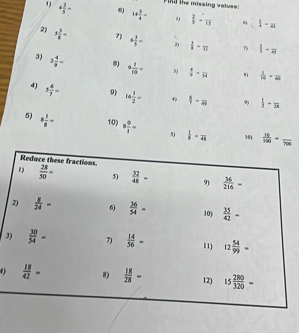 4 2/3 =
Find the missing values:
6) 14 3/4 = 1)  2/5 -frac 15 6)  3/4 -frac 44
2) 5 3/8 =
7) 6 3/5 = 2)  3/8 -frac 32
7)  3/5 -frac 45
3) 2 4/9 =
8) 9 1/10 =
3)  4/9 -frac 54
8)  1/10 =frac 60
4) 5 6/7 =
9) 16 1/2 =
4)  6/7 =frac 49
9)  1/2 =frac 28
5) 8 1/8 =
10) 8 0/1 =
5)  1/8 =frac 48 10)  10/100 =frac 700
3
1)