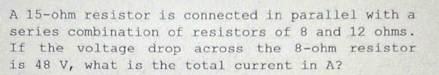 A 15-ohm resistor is connected in parallel with a 
series combination of resistors of 8 and 12 ohms. 
If the voltage drop across the 8-ohm resistor 
is 48 V, what is the total current in A?