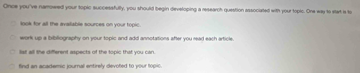 Once you've narrowed your topic successfully, you should begin developing a research question associated with your topic. One way to start is to
look for all the available sources on your topic.
work up a bibliography on your topic and add annotations after you read each article.
list all the different aspects of the topic that you can.
find an academic journal entirely devoted to your topic.