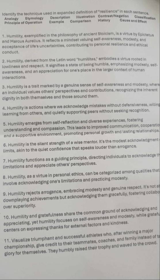 Identify the technique used in expanded definition of “resiliend 0' in each sentence.
Analogv Etymology Description Illustration Contrast/Negation Classification
Principle of Operation Example Comparison History Gause and Effect
1. Humility, exemplified in the philosophy of ancient Stoicism, is a virtue by Epictetus
and Marcus Aurelius. It reflects a mindset valuing self-awareness, modesty, and
acceptance of life's uncertainties, contributing to personal resilience and ethical
conduct.
2. Humility, derived from the Latin word "humilitas," embodies a virtue rooted in
lowliness and respect. It signifies a state of being humble, emphasizing modesty, self-
awareness, and an appreciation for one's place in the larger context of human
interactions.
3. Humility is a trait marked by a genuine sense of self-awareness and modesty, where
an individual values others' perspectives and contributions, recognizing the inherent
dignity in both themselves and those around them.
4. Humility is actions where we acknowledge mistakes without defensiveness, willing
learning from others, and quietly supporting peers without seeking recognition.
5. Humility emerges from self-reflection and diverse experiences, fostering
understanding and compession. This leads to improved communication, cooperatio
and a supportive environment, promoting personal growth and lasting relationships
6. Humility is the silent strength of a wise mentor. It's the modest acknowledgment
limits, akin to the quiet confidence that speaks louder than arrogance.
7. Humility functions as a guiding principle, directing individuals to acknowledge th
limitations and appreciate others' perspectives.
8. Humility, as a virtue in personal ethics, can be categorized among qualities that
involve acknowledging one's limitations and practicing modesty.
9. Humility rejects arrogance, embracing modesty and genuine respect. It's not a
downplaying achievements but acknowledging them gracefully, fostering collabo
over superiority.
10. Humility and gratefulness share the common ground of acknowledging and
appreciating, yet humility focuses on self-awareness and modesty, while gratefu
centers on expressing thanks for external factors and kindness.
11. Visualize triumphant and successful athletes who, after winning a major
championship, give credit to their teammates, coaches, and family instead of t
glory for themselves. They humbly raised their trophy and waved to the crowd.