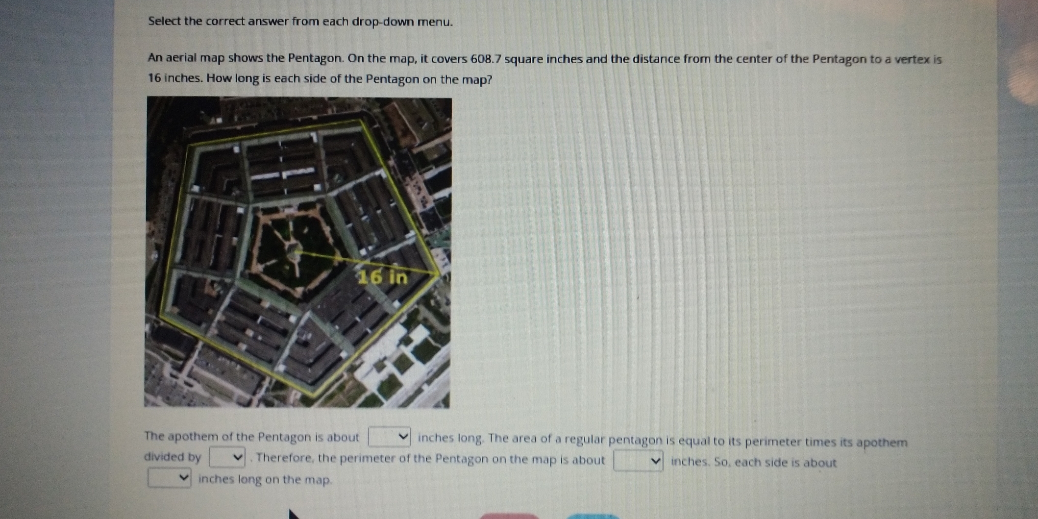 Select the correct answer from each drop-down menu. 
An aerial map shows the Pentagon. On the map, it covers 608.7 square inches and the distance from the center of the Pentagon to a vertex is
16 inches. How long is each side of the Pentagon on the map? 
The apothem of the Pentagon is about inches long. The area of a regular pentagon is equal to its perimeter times its apothem 
divided by . Therefore, the perimeter of the Pentagon on the map is about inches. So, each side is about
inches long on the map.