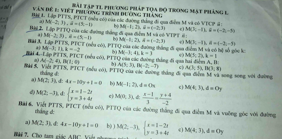 Bài tập tl phương pháp tọa đọ trong mặt phảng l
Ván để 1: VIÉT phường trình đườnG thắng
Bài 1. Lập PTTS, PTCT (nếu có) của các đường thẳng đi qua điểm M và có VTCP # :
a) M(-2;3),vector u=(5;-1) b) M(-1;2),vector u=(-2;3) c) M(3;-1),vector u=(-2;-5)
Bài 2. Lập PTTQ của các đường thẳng đi qua điểm M và có V ∠ TPT :
a) M(-2;3),vector n=(5;-1) b) M(-1;2),vector n=(-2;3) c) M(3;-1),vector n=(-2;-5)
nã  Bài 3. Lập PTTS, PTCT (nếu có), PTTQ của các đường thẳng đi qua điểm M và có hệ số góc k:
a) M(-3;1),k=-2 b) M(-3;4),k=3 c) M(5;2),k=1
Bài 4.-Lập PTTS, PTCT (nếu có), PTTQ của các đường thắng đi qua hai điểm A, B:
a) A(-2;4),B(1;0) b) A(5;3),B(-2;-7) c) A(3;5),B(3;8)
Bài 5. Viết PTTS, PTCT (nếu có), PTTQ của các đường thẳng đi qua điểm M và song song với đường
thẳng d:
a) M(2;3), ,d: 4x-10y+1=0 b) M(-1;2),dequiv Ox c) M(4;3),dequiv Oy
d) M(2;-3), . d: beginarrayl x=1-2t y=3+4tendarray. e) M(0;3) , d:  (x-1)/3 = (y+4)/-2 
Bài 6. Viết PTTS, PTCT (nếu có), PTTQ của các đường thẳng đi qua điểm M và vuông góc với đường
thẳng d:
a) M(2;3) ,d: 4x-10y+1=0 b) ) M(2;-3),beginarrayl x=1-2t y=3+4tendarray. c) M(4;3),dequiv Oy
Bài 7. Cho tam giác ABC Viết phưc