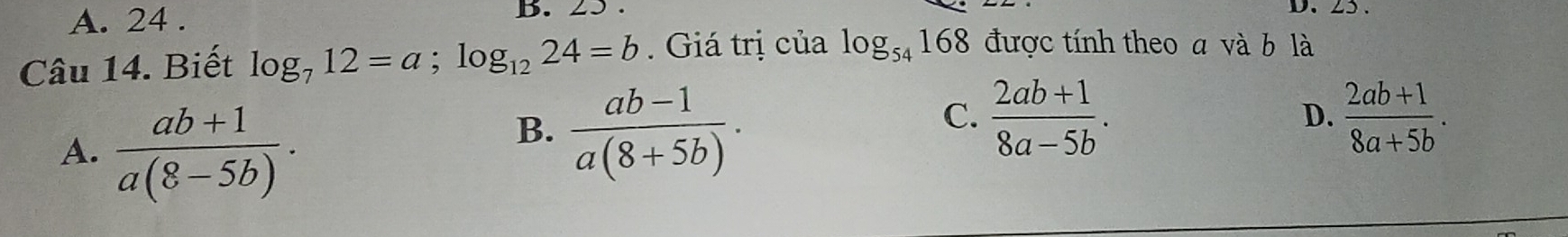 A. 24. B. 25
Câu 14. Biết log _712=a; log _1224=b. Giá trị của log _54168 được tính theo a và b là
A.  (ab+1)/a(8-5b) .
B.  (ab-1)/a(8+5b) .
C.  (2ab+1)/8a-5b .  (2ab+1)/8a+5b . 
D.