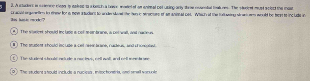 A student in science class is asked to sketch a basic model of an animal cell using only three essential features. The student must select the most
crucial organelles to draw for a new student to understand the basic structure of an animal cell. Which of the following structures would be best to include in
this basic model?
A) The student should include a cell membrane, a cell wall, and nucleus.
B) The student should include a cell membrane, nucleus, and chloroplast.
C) The student should include a nucleus, cel wall, and cell membrane.
D The student should include a nucleus, mitochondria, and small vacuole