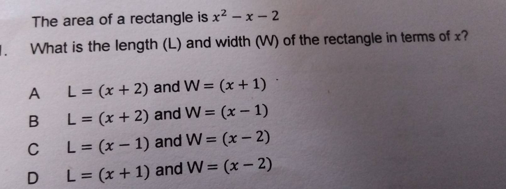 The area of a rectangle is x^2-x-2. What is the length (L) and width (W) of the rectangle in terms of x?
A L=(x+2) and W=(x+1)
B L=(x+2) and W=(x-1)
C L=(x-1) and W=(x-2)
D L=(x+1) and W=(x-2)