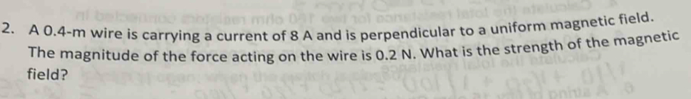 A 0.4-m wire is carrying a current of 8 A and is perpendicular to a uniform magnetic field. 
The magnitude of the force acting on the wire is 0.2 N. What is the strength of the magnetic 
field?