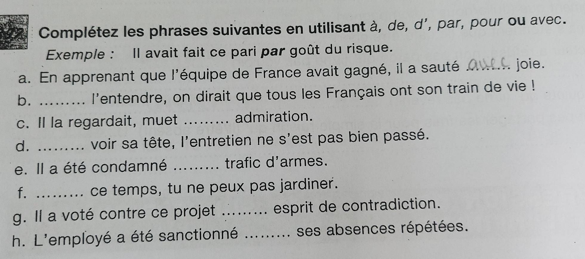 Complétez les phrases suivantes en utilisant à, de, d', par, pour ou avec. 
Exemple : Il avait fait ce pari par goût du risque. 
a. En apprenant que l'équipe de France avait gagné, il a sauté_ 
joie. 
b._ 
l'entendre, on dirait que tous les Français ont son train de vie ! 
c. Il la regardait, muet _admiration. 
d. _voir sa tête, l'entretien ne s'est pas bien passé. 
e. Il a été condamné _trafic d'armes. 
f._ 
ce temps, tu ne peux pas jardiner. 
g. Il a voté contre ce projet _esprit de contradiction. 
h. L'employé a été sanctionné _ses absences répétées.