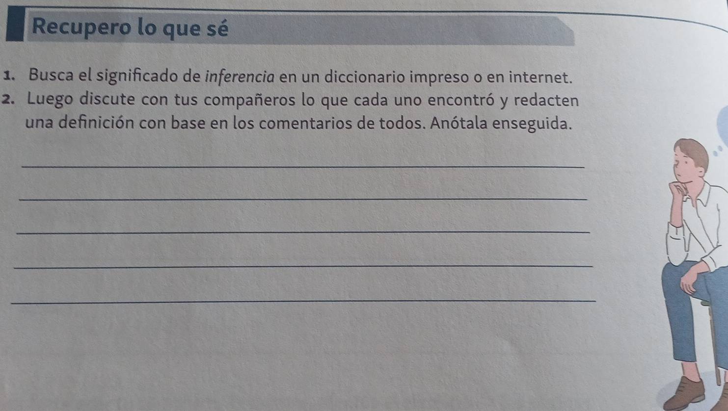 Recupero lo que sé 
1. Busca el significado de inferencia en un diccionario impreso o en internet. 
2. Luego discute con tus compañeros lo que cada uno encontró y redacten 
una definición con base en los comentarios de todos. Anótala enseguida. 
_ 
_ 
_ 
_ 
_