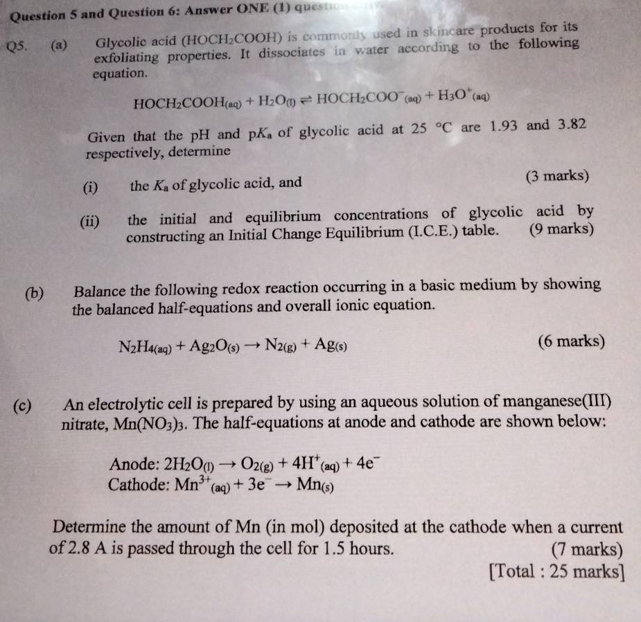 and Question 6: Answer ONE (1) question 
Q5. (a) Glycolic acid (HOCH_2COOH) is commonly used in skincare products for its 
exfoliating properties. It dissociates in water according to the following 
equation.
HOCH_2COOH_(aq)+H_2O_(l)leftharpoons HOCH_2COO^-_(aq)+H_3O^+(aq)
Given that the pH and pK_a of glycolic acid at 25°C are 1.93 and 3.82
respectively, determine 
(i) the K_a of glycolic acid, and (3 marks) 
(ii) the initial and equilibrium concentrations of glycolic acid by 
constructing an Initial Change Equilibrium (I.C.E.) table. (9 marks) 
(b) Balance the following redox reaction occurring in a basic medium by showing 
the balanced half-equations and overall ionic equation.
N_2H_4(aq)+Ag_2O_(s)to N_2(g)+Ag_(s)
(6 marks) 
(c) An electrolytic cell is prepared by using an aqueous solution of manganese(III) 
nitrate, Mn(NO_3)_3. The half-equations at anode and cathode are shown below: 
Anode: 2H_2O_(l)to O_2(g)+4H^+_(aq)+4e^-
Cathode: Mn^(3+)(aq)+3e^-to Mn_(s)
Determine the amount of Mn (in mol) deposited at the cathode when a current 
of 2.8 A is passed through the cell for 1.5 hours. (7 marks) 
[Total : 25 marks]