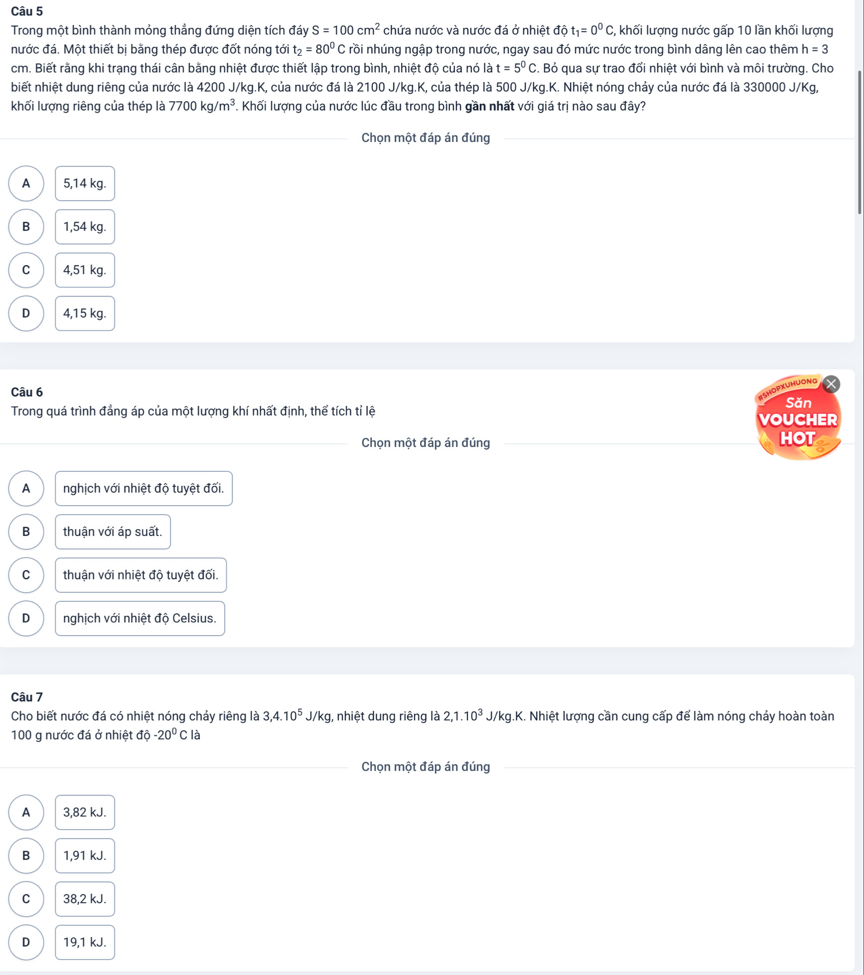 Trong một bình thành mỏng thẳng đứng diện tích đáy S=100cm^2 chứa nước và nước đá ở nhiệt độ t_1=0^0C,;, khối lượng nước gấp 10 lần khối lượng
nước đá. Một thiết bị bằng thép được đốt nóng tới t_2=80^0C rồi nhúng ngập trong nước, ngay sau đó mức nước trong bình dâng lên cao thêm h=3
cm. Biết rằng khi trạng thái cân bằng nhiệt được thiết lập trong bình, nhiệt độ của nó là t=5^0C. Bỏ qua sự trao đổi nhiệt với bình và môi trường. Cho
biết nhiệt dung riêng của nước là 4200 J/kg.K, của nước đá là 2100 J/kg.K, của thép là 500 J/kg.K. Nhiệt nóng chảy của nước đá là 330000 J/Kg,
khối lượng riêng của thép là 7700kg/m^3. Khối lượng của nước lúc đầu trong bình gần nhất với giá trị nào sau đây?
Chọn một đáp án đúng
A 5,14 kg.
B 1,54 kg.
C 4,51 kg.
D 4,15 kg.
Câu 6
USHOPXUHUONG
Săn
Trong quá trình đẳng áp của một lượng khí nhất định, thể tích tỉ lệ
VOUCHER
Chọn một đáp án đúng HOT
A nghịch với nhiệt độ tuyệt đối.
B thuận với áp suất.
C thuận với nhiệt độ tuyệt đối.
D nghịch với nhiệt độ Celsius.
Câu 7
Cho biết nước đá có nhiệt nóng chảy riêng là 3,4.10^5J/kg , nhiệt dung riêng là 2,1.10^3J/kg 1.K. Nhiệt lượng cần cung cấp để làm nóng chảy hoàn toàn
100 g nước đá ở nhiệt độ -20^0C là
Chọn một đáp án đúng
A 3,82 kJ.
B 1,91 kJ.
C 38,2 kJ.
D 19,1 kJ.