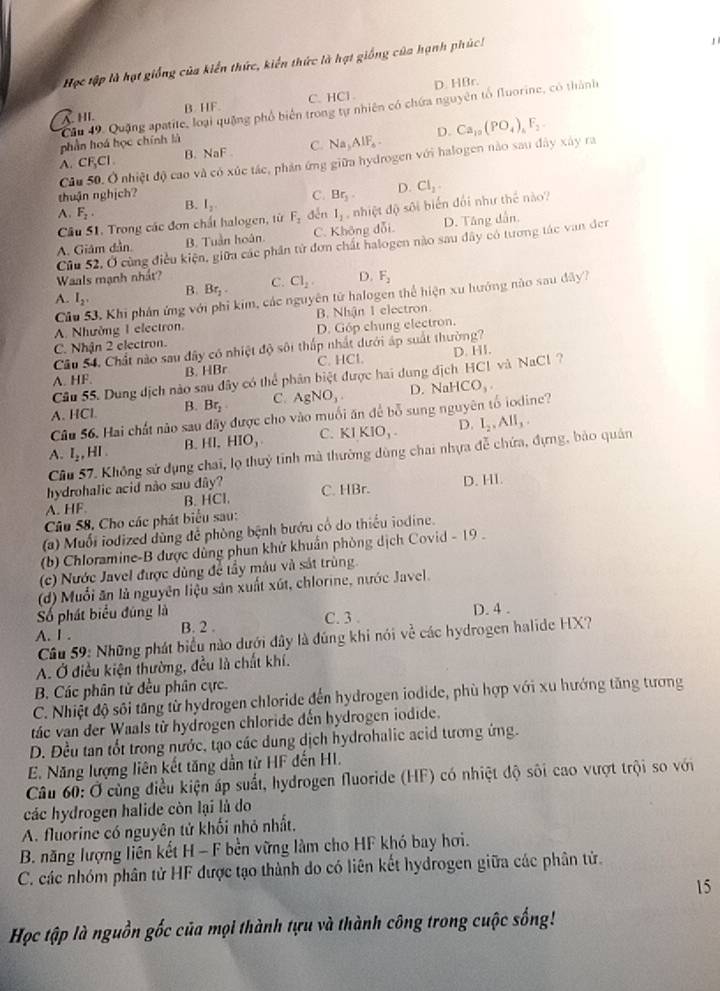Học tập là hạt giống của kiến thức, kiến thức là hạt giống của hạnh phúc!
,
HI B. HF. C. HCl . D. HBr.
Cầu 49, Quặng apatite, loại quặng phố biến trong tự nhiên có chứa nguyên tổ fluorine, có thành
phần hoá học chính là
A. CF_3Cl. B. NaF C. Na_3AlF_4. D. Ca_10(PO_4)_4F_2
Câu 50. Ở nhiệt độ cao và có xúc tác, phản ứng giữa hydrogen với halogen nào sau dây xây ra
thuận nghịch? C. Br_3. D. CI_1.
A. F_2. B. I_2 děn
D. Tăng dẫn.
A. Giám dần B. Tuần hoàn C. Không dỗi. l_1 ,  nhiệt độ sôi biển đối như thể nào?
Câu 51. Trong các đơn chất halogen, từ F_2
Cũu 52, Ở cùng điều kiện, giữa các phần tử đơn chất halogen nào sau đây có tương tác van đer
Waals mạnh nhất?
A. I_2, B. Br_2 C. Cl_2. D. F_2
Cầu 53, Khi phán ứng với phi kim, các nguyên tử halogen thể hiện xu hướng nào sau dây?
A. Nhường I electron. B. Nhận 1 electron
D. Góp chung electron.
C. Nhận 2 electron.
Câu 54, Chất nào sau đây có nhiệt độ sôi thấp nhất dưới áp suất thường?
B. HBr C. HC
Cầu 55. Dung dịch nào sau dây có thể phân biệt được hai dung địch HC! và NaCl ? D. HI.
A. HF. D. 
A. HCl B. Br_2 C. AgNO_3. JaHCO_3
Câu 56. Hai chất nào sau dãy được cho vào muối ăn để bỗ sung nguyên tố iodine?
A. I_2,HI. B. HI.HIO__3 C. KIKIO_3. D. I_2,AII_3.
Cầu 57. Không sử dụng chai, lọ thuỷ tỉnh mà thường dùng chai nhựa đễ chứa, đựng, bào quân
hydrohalic acid não sau dây?
A. HF. B. HCl. C. HBr. D. HI.
Câu 58. Cho các phát biểu sau:
(a) Muối iodized dùng để phòng bệnh bướu cổ do thiếu iodine.
(b) Chloramine-B được dùng phun khử khuẩn phòng dịch Covid - 19 .
(c) Nước Javel được dùng để tây mâu và sát trùng.
(d) Muối ăn là nguyên liệu sản xuất xút, chlorine, nước Javel.
Số phát biểu đúng là
A. I . B. 2 . C. 3 . D. 4 .
Câu 59: Những phát biểu nào dưới đây là đúng khi nói về các hydrogen halide HX?
A. Ở điều kiện thường, đều là chất khí.
B. Các phân tử đều phân cực.
C. Nhiệt độ sôi tăng từ hydrogen chloride đến hydrogen iodide, phù hợp với xu hướng tăng tương
tác van der Waals từ hydrogen chloride đến hydrogen iodide.
D. Đều tan tốt trong nước, tạo các dung dịch hydrohalic acid tương ứng.
E. Năng lượng liên kết tăng dẫn từ HF đến HI.
Câu 60: Ở cùng điều kiện áp suất, hydrogen fluoride (HF) có nhiệt độ sôi cao vượt trội so với
các hydrogen halide còn lại là do
A. fluorine có nguyên tử khối nhỏ nhất.
B. năng lượng liên kết H - F bền vững làm cho HF khó bay hơi.
C. các nhóm phân tử HF được tạo thành do có liên kết hydrogen giữa các phân tử.
15
Học tập là nguồn gốc của mọi thành tựu và thành công trong cuộc sống!