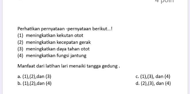 Perhatikan pernyataan -pernyataan berikut...!
(1) meningkatkan kekutan otot
(2) meningkatkan kecepatan gerak
(3) meningkatkan daya tahan otot
(4) meningkatkan fungsi jantung
Manfaat dari latihan lari menaiki tangga gedung .
a. (1),(2) ,dan (3) C. (1),(3) , dan (4)
b. (1),(2) ,dan (4) d. (2),(3) ), dan (4)