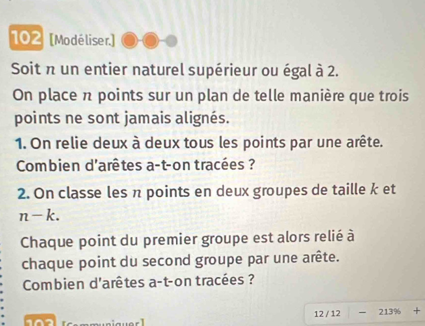 102 [Modéliser.] 
Soit n un entier naturel supérieur ou égal à 2. 
On place n points sur un plan de telle manière que trois 
points ne sont jamais alignés. 
1. On relie deux à deux tous les points par une arête. 
Combien d'arêtes a-t-on tracées ? 
2. On classe les π points en deux groupes de taille k et
n-k. 
Chaque point du premier groupe est alors relié à 
chaque point du second groupe par une arête. 
Combien d'arêtes a-t-on tracées ? 
12 / 12 213% +