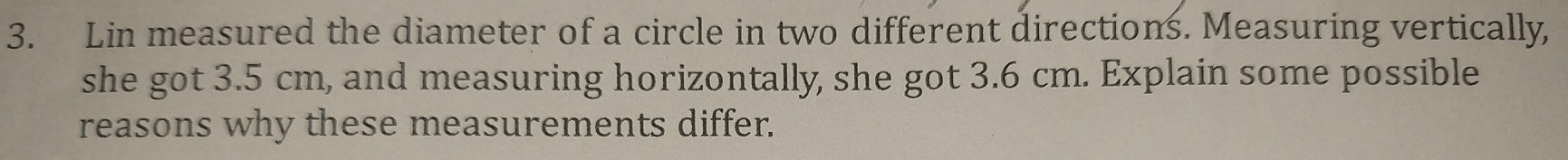Lin measured the diameter of a circle in two different directions. Measuring vertically, 
she got 3.5 cm, and measuring horizontally, she got 3.6 cm. Explain some possible 
reasons why these measurements differ.