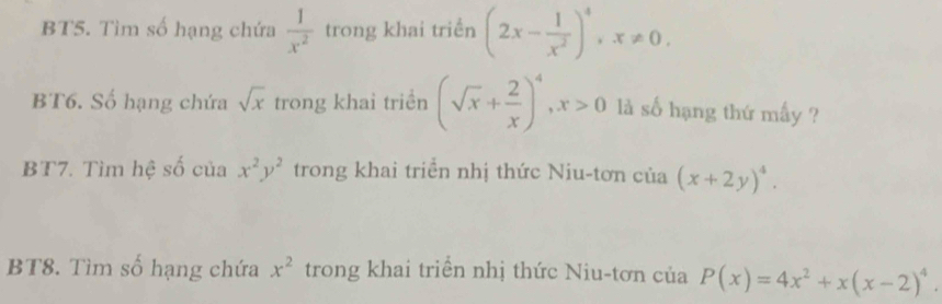 BT5. Tìm số hạng chứa  1/x^2  trong khai triền (2x- 1/x^2 )^4, x!= 0. 
BT6. Số hạng chứa sqrt(x) trong khai triển (sqrt(x)+ 2/x )^4, x>0 là số hạng thứ mấy ? 
BT7. Tìm hệ số của x^2y^2 trong khai triển nhị thức Niu-tơn của (x+2y)^4. 
BT8. Tìm số hạng chứa x^2 trong khai triển nhị thức Niu-tơn của P(x)=4x^2+x(x-2)^4.