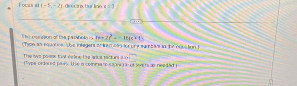 Focus at (-5,-2) directrix the line x=3
The equation of the parabola is (y+2)^2=-16(x+1)
(Type an equation. Use integers or fractions for any numbers in the equation.) 
The two points that define the latus rectum are □ 
(Type ordered pairs. Use a comma to separate answers as needed)