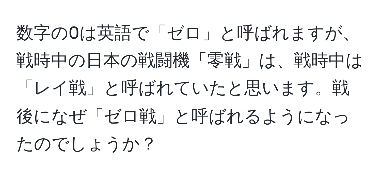 数字の0は英語で「ゼロ」と呼ばれますが、戦時中の日本の戦闘機「零戦」は、戦時中は「レイ戦」と呼ばれていたと思います。戦後になぜ「ゼロ戦」と呼ばれるようになったのでしょうか？