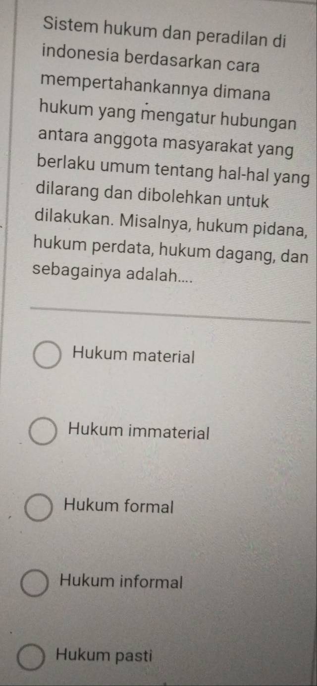 Sistem hukum dan peradilan di
indonesia berdasarkan cara
mempertahankannya dimana
hukum yang mengatur hubungan
antara anggota masyarakat yang
berlaku umum tentang hal-hal yang
dilarang dan dibolehkan untuk
dilakukan. Misalnya, hukum pidana,
hukum perdata, hukum dagang, dan
sebagainya adalah....
Hukum material
Hukum immaterial
Hukum formal
Hukum informal
Hukum pasti