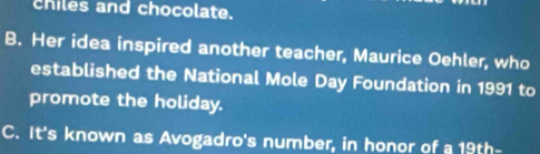 chiles and chocolate.
B. Her idea inspired another teacher, Maurice Oehler, who
established the National Mole Day Foundation in 1991 to
promote the holiday.
C. It's known as Avogadro's number, in honor of a 19th -