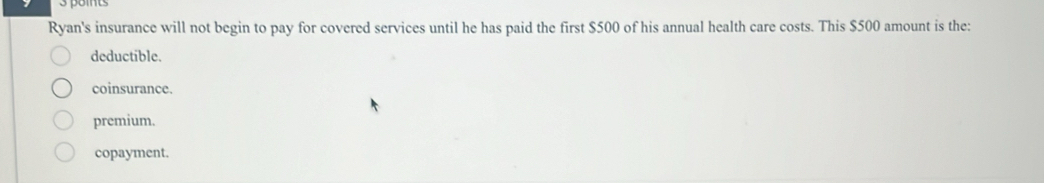 Ryan's insurance will not begin to pay for covered services until he has paid the first $500 of his annual health care costs. This $500 amount is the:
deductible.
coinsurance.
premium.
copayment.