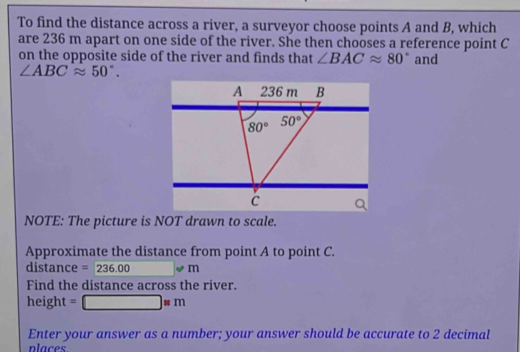 To find the distance across a river, a surveyor choose points A and B, which
are 236 m apart on one side of the river. She then chooses a reference point C
on the opposite side of the river and finds that ∠ BACapprox 80° and
∠ ABCapprox 50°.
NOTE: The picture is NOT drawn to scale.
Approximate the distance from point A to point C.
distance =236.00 □ · m
Find the distance across the river.
height=□ * m
Enter your answer as a number; your answer should be accurate to 2 decimal
places