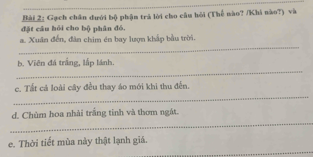 Gạch chân dưới bộ phận trả lời cho câu hỏi (Thế nào? /Khi nào?) và 
đặt câu hỏi cho bộ phân đó. 
_ 
a. Xuân đến, đàn chim én bay lượn khắp bầu trời. 
_ 
b. Viên đá trắng, lấp lánh. 
_ 
c. Tất cả loài cây đều thay áo mới khi thu đến. 
_ 
d. Chùm hoa nhài trăng tinh và thơm ngát. 
_ 
e. Thời tiết mùa này thật lạnh giá.