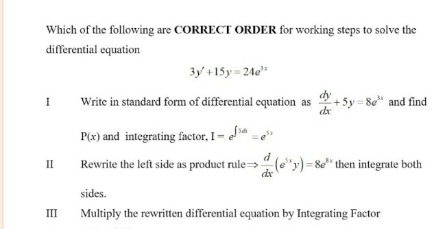 Which of the following are CORRECT ORDER for working steps to solve the
differential equation
3y'+15y=24e^(3x)
I Write in standard form of differential equation as  dy/dx +5y=8e^(3x) and find
P(x) and integrating factor, I=e^(∈t 5dx)=e^(5x)
I Rewrite the left side as product rule  d/dx (e^(5x)y)=8e^(8x) then integrate both
sides.
III Multiply the rewritten differential equation by Integrating Factor