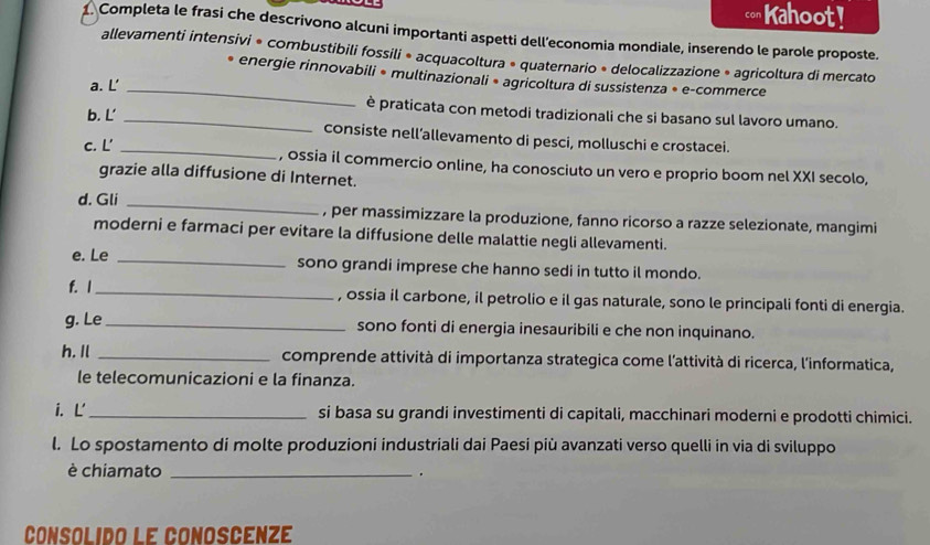 Kahoot! 
1. Completa le frasi che descrivono alcuni importanti aspetti dell’economia mondiale, inserendo le parole proposte. 
allevamenti intensivi * combustibili fossili * acquacoltura » quaternario * delocalizzazione * agricoltura di mercato 
* energie rinnovabili * multinazionali * agricoltura di sussistenza * e-commerce 
a. L' 
_ 
è praticata con metodi tradizionali che si basano sul lavoro umano. 
b. L' _consiste nell’allevamento di pesci, molluschi e crostacei. 
c. L' _, ossia il commercio online, ha conosciuto un vero e proprio boom nel XXI secolo, 
grazie alla diffusione di Internet. 
d. Gli _, per massimizzare la produzione, fanno ricorso a razze selezionate, mangimi 
moderni e farmaci per evitare la diffusione delle malattie negli allevamenti. 
e. Le _sono grandi imprese che hanno sedi in tutto il mondo. 
f. 1_ , ossia il carbone, il petrolio e il gas naturale, sono le principali fonti di energia. 
g. Le_ sono fonti di energia inesauribili e che non inquinano. 
h. Il _comprende attività di importanza strategica come l'attività di ricerca, l'informatica, 
le telecomunicazioni e la finanza. 
i. Ľ_ si basa su grandi investimenti di capitali, macchinari moderni e prodotti chimici. 
l. Lo spostamento di molte produzioni industriali dai Paesi più avanzati verso quelli in via di sviluppo 
è chiamato _. 
Consolido le conoscéNzé