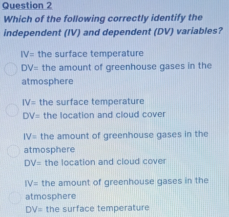 Which of the following correctly identify the
independent (IV) and dependent (DV) variables?
IV= the surface temperature
DV= the amount of greenhouse gases in the
atmosphere
IV= the surface temperature
DV= the location and cloud cover
IV= the amount of greenhouse gases in the
atmosphere
DV= the location and cloud cover
IV= the amount of greenhouse gases in the
atmosphere
DV= the surface temperature