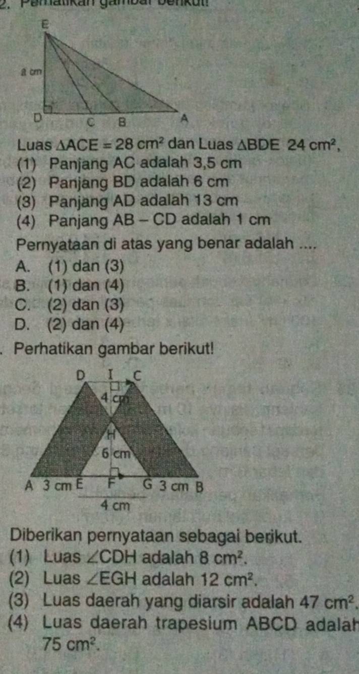 Pematkan gambar benkut
Luas △ ACE=28cm^2 dan Luas △ BDE24cm^2, 
(1) Panjang AC adalah 3,5 cm
(2) Panjang BD adalah 6 cm
(3) Panjang AD adalah 13 cm
(4) Panjang AB - CD adalah 1 cm
Pernyataan di atas yang benar adalah ....
A. (1) dan (3)
B. (1) dan (4)
C. (2) dan (3)
D. (2) dan (4)
. Perhatikan gambar berikut!
Diberikan pernyataan sebagai berikut.
(1) Luas ∠ CDH adalah 8cm^2. 
(2) Luas ∠ EGH adalah 12cm^2. 
(3) Luas daerah yang diarsir adalah 47cm^2. 
(4) Luas daerah trapesium ABCD adalah
75cm^2.