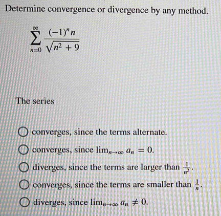 Determine convergence or divergence by any method.
sumlimits _(n=0)^(∈fty)frac (-1)^nnsqrt(n^2+9)
The series
converges, since the terms alternate.
converges, since lim_nto ∈fty a_n=0.
diverges, since the terms are larger than  1/n^2 .
converges, since the terms are smaller than  1/n .
diverges, since lim_nto ∈fty a_n!= 0.