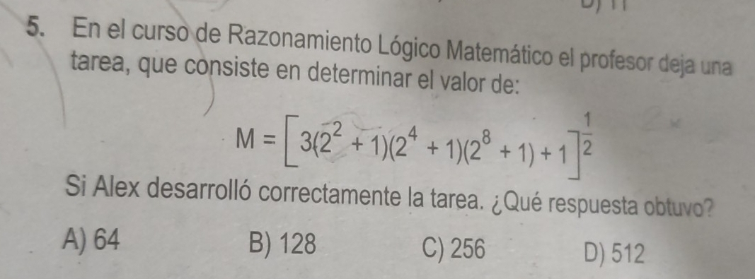 En el curso de Razonamiento Lógico Matemático el profesor deja una
tarea, que consiste en determinar el valor de:
M=[3(overline 2^(2+1)(2^4)+1)(2^8+1)+1]^ 1/2 
Si Alex desarrolló correctamente la tarea. ¿Qué respuesta obtuvo?
A) 64 B) 128 C) 256
D) 512