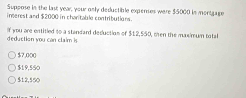 Suppose in the last year, your only deductible expenses were $5000 in mortgage
interest and $2000 in charitable contributions.
If you are entitled to a standard deduction of $12,550, then the maximum total
deduction you can claim is
$7,000
$19,550
$12,550