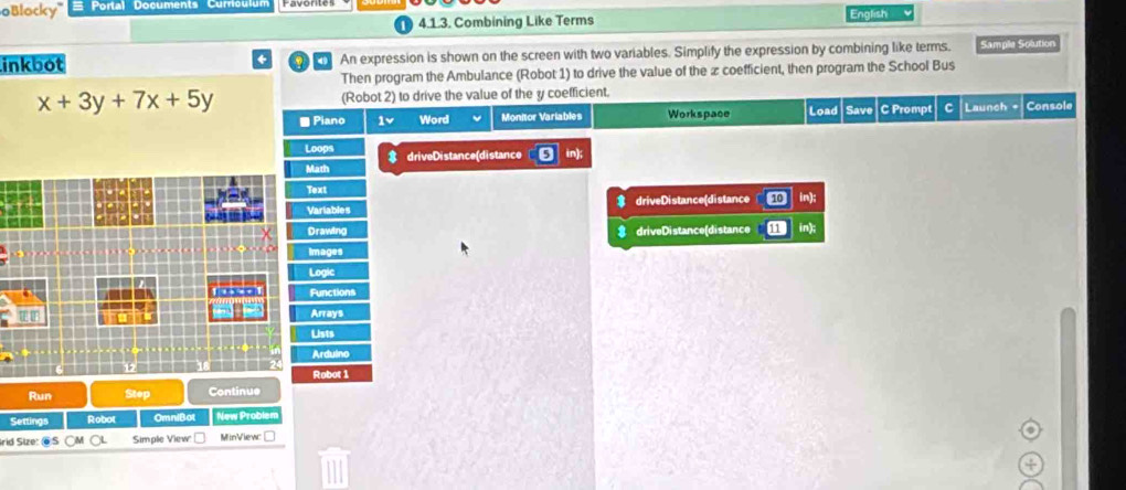 oBlocky' Portal Documents Curriculur 
4.1.3. Combining Like Terms English 
inkbot An expression is shown on the screen with two variables. Simplify the expression by combining like terms. Sample Solution 
Then program the Ambulance (Robot 1) to drive the value of the ∞ coefficient, then program the School Bus
x+3y+7x+5y (Robot 2) to drive the value of the y coefficient. Console 
■ Piano 1v Word Monitor Variables Workspace Load Save C Prompt Launch + 
Loops 
Math driveDistance(distance 
Text 
Variables driveDistance(distance in 
Drawing driveDistance(distance 
Images 
Logic 
a o Functions 
Arrays 
Lists 
Ardulno 
Robot 1 
Run Step Continue 
Settings Robot OmniBot New Problen 
rid Size: ⑥S oL Simple View MinViewc