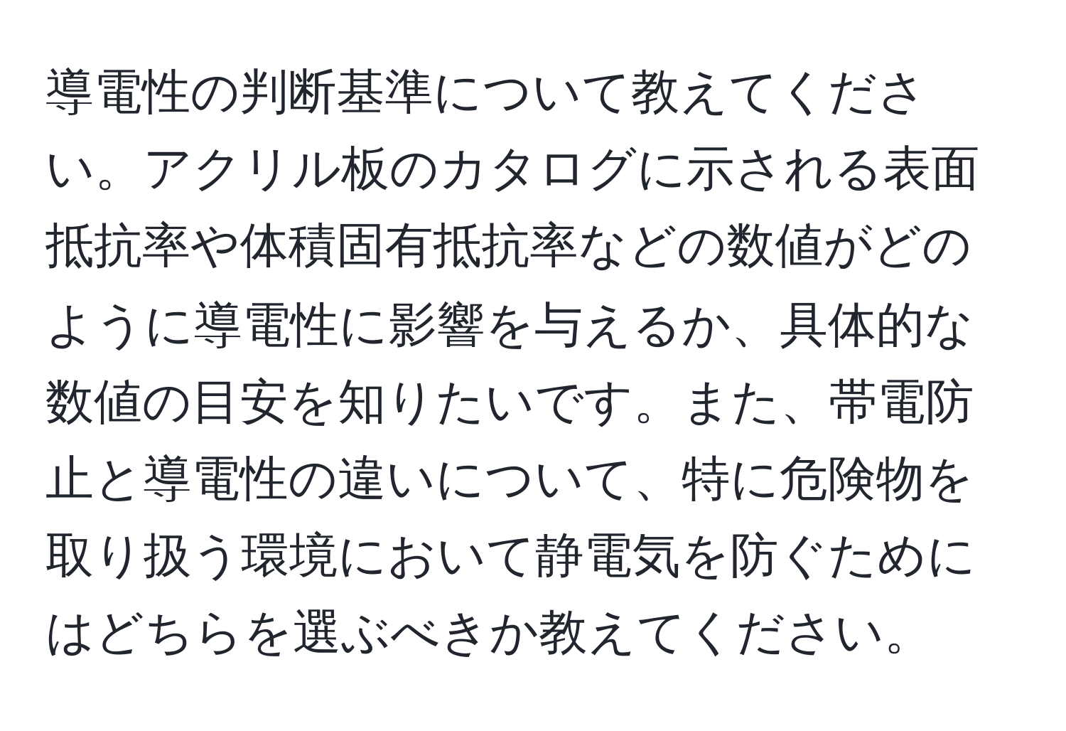 導電性の判断基準について教えてください。アクリル板のカタログに示される表面抵抗率や体積固有抵抗率などの数値がどのように導電性に影響を与えるか、具体的な数値の目安を知りたいです。また、帯電防止と導電性の違いについて、特に危険物を取り扱う環境において静電気を防ぐためにはどちらを選ぶべきか教えてください。