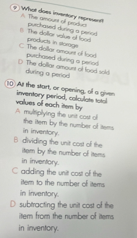 What does inventory represent?
A The amount of product
purchased during a period
B The dollar value of food
products in storage
C The dollar amount of food
purchased during a period
D The dollar amount of food sold
during a period
10 At the start, or opening, of a given
inventory period, calculate total
values of each item by
A multiplying the unit cost of
the item by the number of items
in inventory.
B dividing the unit cost of the
item by the number of items
in inventory.
C adding the unit cost of the
item to the number of items
in inventory.
D subtracting the unit cost of the
item from the number of items
in inventory.