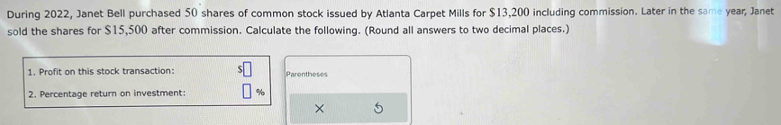 During 2022, Janet Bell purchased 50 shares of common stock issued by Atlanta Carpet Mills for $13,200 including commission. Later in the same year, Janet 
sold the shares for $15,500 after commission. Calculate the following. (Round all answers to two decimal places.) 
1. Profit on this stock transaction: Parentheses 
2. Percentage return on investment: %