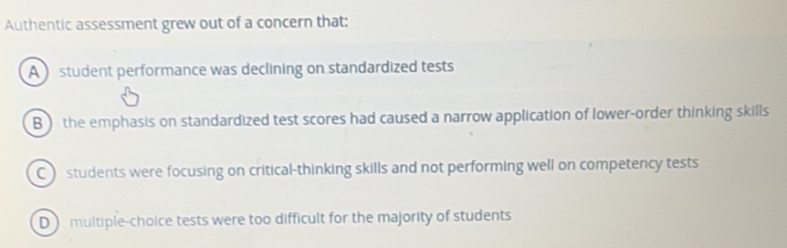 Authentic assessment grew out of a concern that:
A  student performance was declining on standardized tests
B) the emphasis on standardized test scores had caused a narrow application of lower-order thinking skills
C students were focusing on critical-thinking skills and not performing well on competency tests
D multiple-choice tests were too difficult for the majority of students